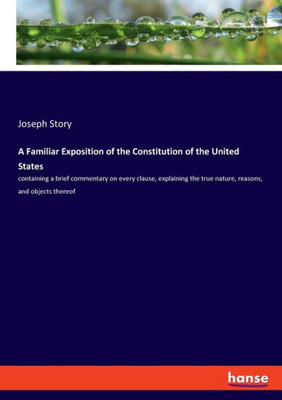 A Familiar Exposition Of The Constitution Of The United States: Containing A Brief Commentary On Every Clause, Explaining The True Nature, Reasons, And Objects Thereof