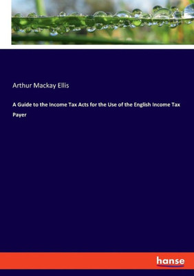 A Guide To The Income Tax Acts For The Use Of The English Income Tax Payer