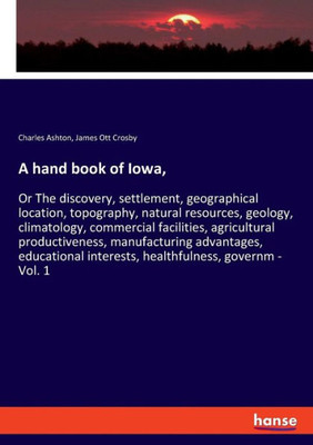 A Hand Book Of Iowa,: Or The Discovery, Settlement, Geographical Location, Topography, Natural Resources, Geology, Climatology, Commercial Facilities, ... Interests, Healthfulness, Governm - Vo