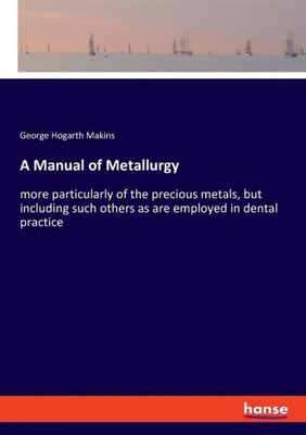 A Manual Of Metallurgy: More Particularly Of The Precious Metals, But Including Such Others As Are Employed In Dental Practice