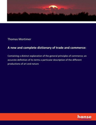 A New And Complete Dictionary Of Trade And Commerce: Containing A Distinct Explanation Of The General Principles Of Commerce; An Accurate Definition ... The Different Productions Of Art And Nature