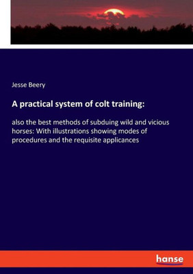 A Practical System Of Colt Training: Also The Best Methods Of Subduing Wild And Vicious Horses: With Illustrations Showing Modes Of Procedures And The Requisite Applicances