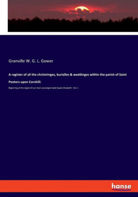 A Register Of All The Christninges, Burialles & Weddinges Within The Parish Of Saint Peeters Upon Cornhill: Beginning At The Raigne Of Our Most Soueraigne Ladie Queen Elizabeth - Vol. 1