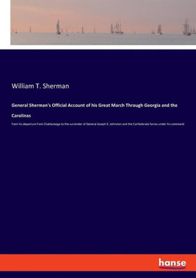 General Sherman's Official Account Of His Great March Through Georgia And The Carolinas: From His Departure From Chattanooga To The Surrender Of ... And The Confederate Forces Under His Command