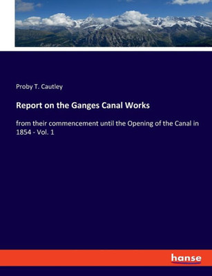 Report On The Ganges Canal Works: From Their Commencement Until The Opening Of The Canal In 1854 - Vol. 1
