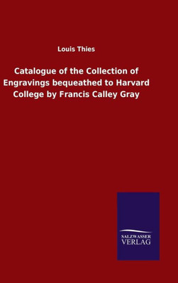Catalogue Of The Collection Of Engravings Bequeathed To Harvard College By Francis Calley Gray