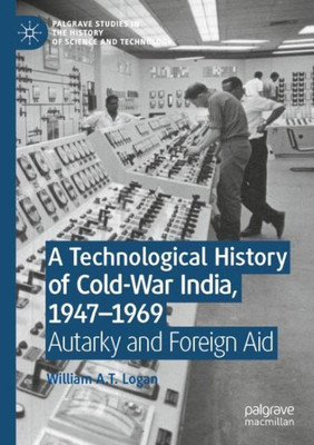 A Technological History Of Cold-War India, 1947?1969: Autarky And Foreign Aid (Palgrave Studies In The History Of Science And Technology)