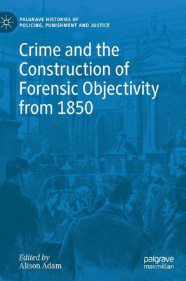 Crime And The Construction Of Forensic Objectivity From 1850 (Palgrave Histories Of Policing, Punishment And Justice)