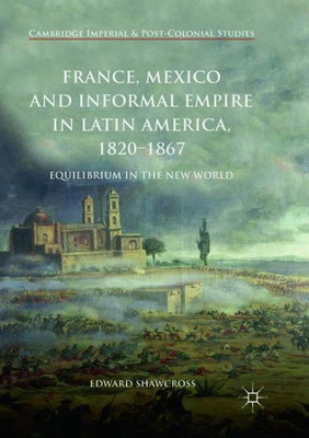 France, Mexico And Informal Empire In Latin America, 1820-1867: Equilibrium In The New World (Cambridge Imperial And Post-Colonial Studies)