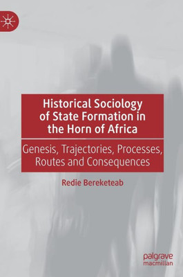 Historical Sociology Of State Formation In The Horn Of Africa: Genesis, Trajectories, Processes, Routes And Consequences (Global Political Sociology)