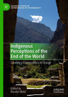 Indigenous Perceptions Of The End Of The World: Creating A Cosmopolitics Of Change (Palgrave Studies In Anthropology Of Sustainability)