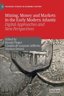 Mining, Money And Markets In The Early Modern Atlantic: Digital Approaches And New Perspectives (Palgrave Studies In Economic History)