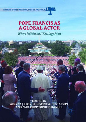 Pope Francis As A Global Actor: Where Politics And Theology Meet (Palgrave Studies In Religion, Politics, And Policy)