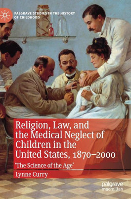 Religion, Law, And The Medical Neglect Of Children In The United States, 18702000: 'The Science Of The Age' (Palgrave Studies In The History Of Childhood)