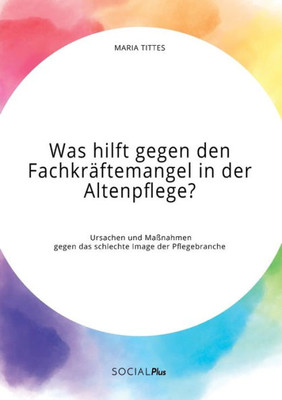 Was Hilft Gegen Den Fachkräftemangel In Der Altenpflege? Ursachen Und Maßnahmen Gegen Das Schlechte Image Der Pflegebranche (German Edition)