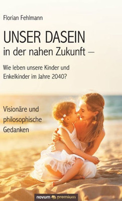 Unser Dasein In Der Nahen Zukunft - Wie Leben Unsere Kinder Und Enkelkinder Im Jahre 2040?: Visionäre Und Philosophische Gedanken (German Edition)