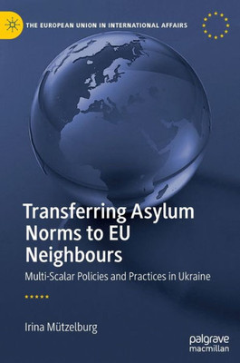 Transferring Asylum Norms To Eu Neighbours: Multi-Scalar Policies And Practices In Ukraine (The European Union In International Affairs)