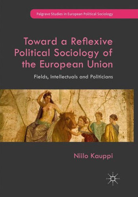 Toward A Reflexive Political Sociology Of The European Union: Fields, Intellectuals And Politicians (Palgrave Studies In European Political Sociology)