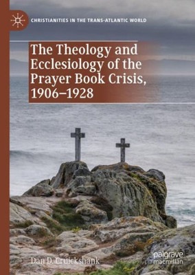 The Theology And Ecclesiology Of The Prayer Book Crisis, 19061928 (Christianities In The Trans-Atlantic World)