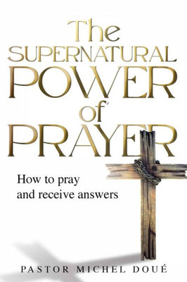 The Supernatural Power Of Prayer: How To Pray And Receive Answers