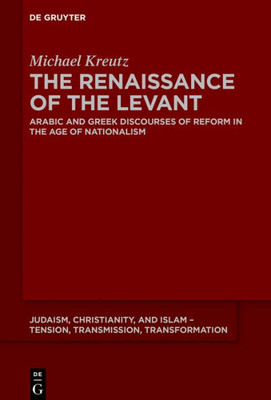 The Renaissance Of The Levant: Arabic And Greek Discourses Of Reform In The Age Of Nationalism (Judaism, Christianity, And Islam  Tension, Transmission, Transformation, 13)