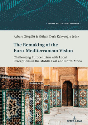 The Remaking Of The Euro-Mediterranean Vision: Challenging Eurocentrism With Local Perceptions In The Middle East And North Africa (Global Politics And Security)