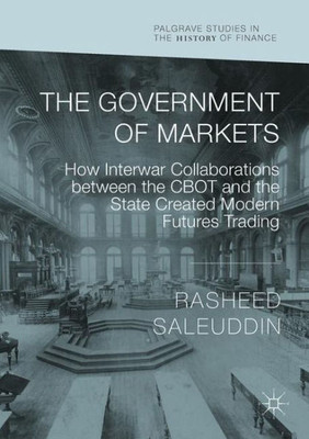 The Government Of Markets: How Interwar Collaborations Between The Cbot And The State Created Modern Futures Trading (Palgrave Studies In The History Of Finance)