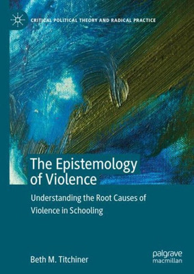 The Epistemology Of Violence: Understanding The Root Causes Of Violence In Schooling (Critical Political Theory And Radical Practice)