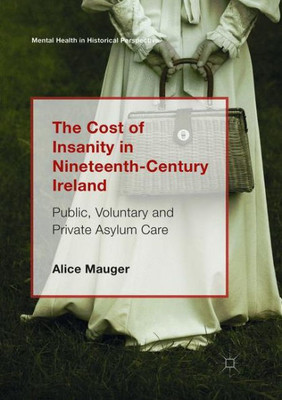 The Cost Of Insanity In Nineteenth-Century Ireland: Public, Voluntary And Private Asylum Care (Mental Health In Historical Perspective)
