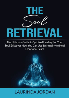 Soul Retrieval: The Ultimate Guide To Spiritual Healing For Your Soul, Discover How You Can Use Spirituality To Heal Emotional Scars