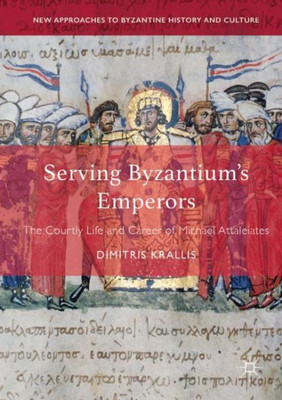 Serving Byzantium's Emperors: The Courtly Life And Career Of Michael Attaleiates (New Approaches To Byzantine History And Culture)