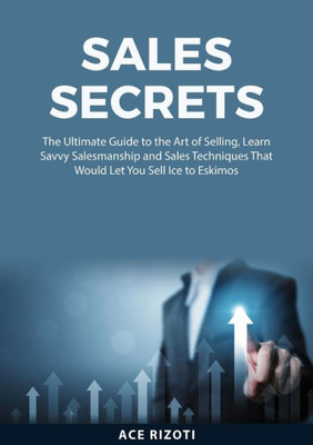 Sales Secrets: The Ultimate Guide To The Art Of Selling, Learn Savvy Salesmanship And Sales Techniques That Would Let You Sell Ice To Eskimos