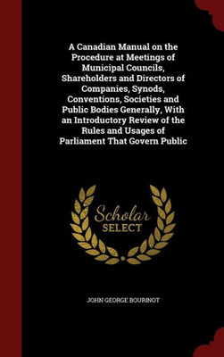 A Canadian Manual On The Procedure At Meetings Of Municipal Councils, Shareholders And Directors Of Companies, Synods, Conventions, Societies And ... And Usages Of Parliament That Govern Public