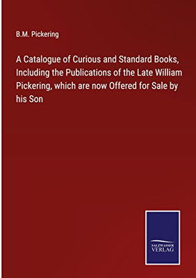 A Catalogue Of Curious And Standard Books, Including The Publications Of The Late William Pickering, Which Are Now Offered For Sale By His Son