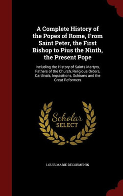 A Complete History Of The Popes Of Rome, From Saint Peter, The First Bishop To Pius The Ninth, The Present Pope: Including The History Of Saints ... Inquisitions, Schisms And The Great Reformers