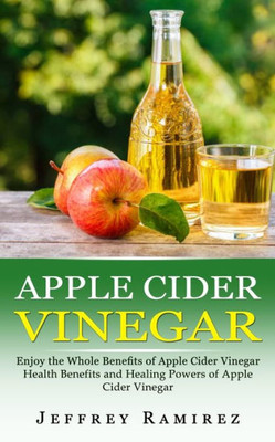 Apple Cider Vinegar: Enjoy The Whole Benefits Of Apple Cider Vinegar (Health Benefits And Healing Powers Of Apple Cider Vinegar)