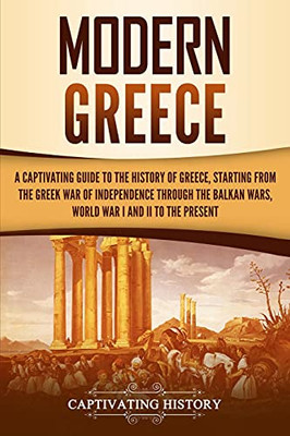 Modern Greece: A Captivating Guide To The History Of Greece, Starting From The Greek War Of Independence Through The Balkan Wars, World War I And Ii, To The Present