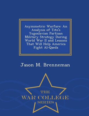 Asymmetric Warfare: An Analysis Of Tito's Yugoslavian Partisan Military Strategy During World War Ii And Lessons That Will Help America Fight Al-Qaeda - War College Series