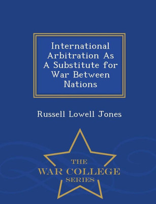 International Arbitration As A Substitute For War Between Nations - War College Series