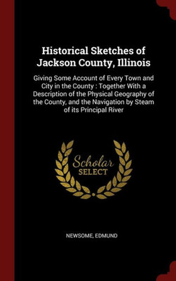 Historical Sketches Of Jackson County, Illinois: Giving Some Account Of Every Town And City In The County: Together With A Description Of The Physical ... Navigation By Steam Of Its Principal River