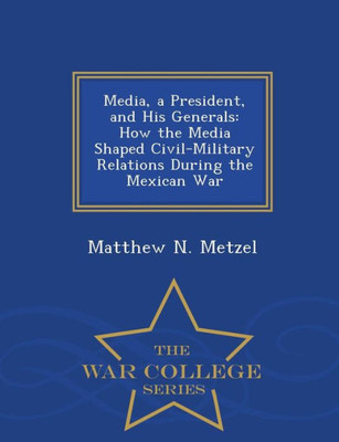 Media, A President, And His Generals: How The Media Shaped Civil-Military Relations During The Mexican War - War College Series
