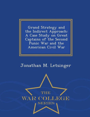 Grand Strategy And The Indirect Approach: A Case Study On Great Captains Of The Second Punic War And The American Civil War - War College Series