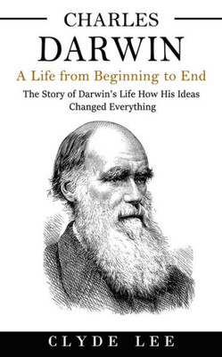 Charles Darwin: A Life From Beginning To End (The Story Of Darwin's Life How His Ideas Changed Everything)