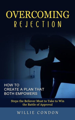 Overcoming Rejection: How To Create A Plan That Both Empowers (Steps The Believer Must To Take To Win The Battle Of Approval)