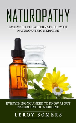 Naturopathy: Evolve To The Alternate Form Of Naturopathic Medicine (Everything You Need To Know About Naturopathic Medicine)