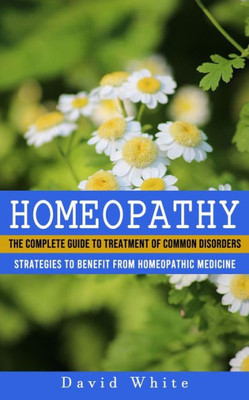 Homeopathy: Strategies To Benefit From Homeopathic Medicine (The Complete Guide To Treatment Of Common Disorders)