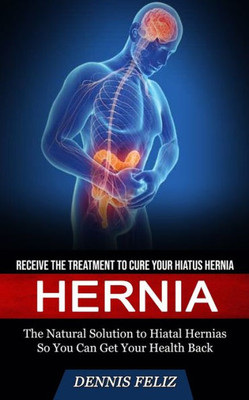 Hernia: Receive The Treatment To Cure Your Hiatus Hernia (The Natural Solution To Hiatal Hernias So You Can Get Your Health Back)