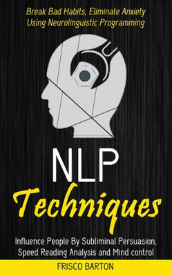 Nlp Techniques: Influence People By Subliminal Persuasion, Speed Reading Analysis And Mind Control (Break Bad Habits, Eliminate Anxiety Using Neurolinguistic Programming)