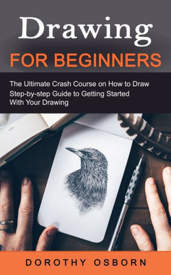 Drawing For Beginners: The Ultimate Crash Course On How To Draw (Step-By-Step Guide To Getting Started With Your Drawing)