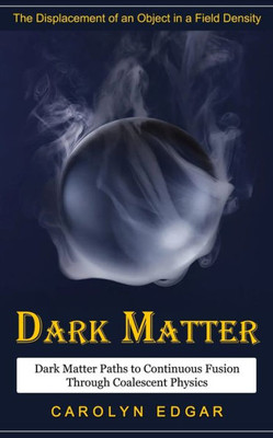 Dark Matter: The Displacement Of An Object In A Field Density (Dark Matter Paths To Continuous Fusion Through Coalescent Physics)